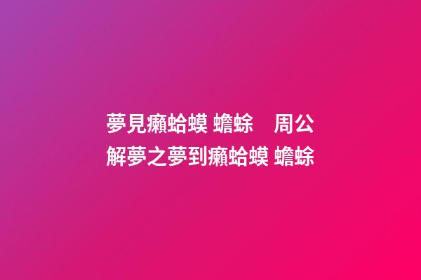 夢見癩蛤蟆 蟾蜍　周公解夢之夢到癩蛤蟆 蟾蜍